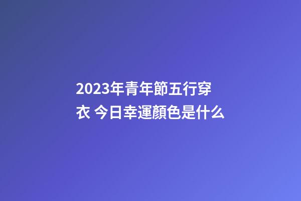 2023年青年節五行穿衣 今日幸運顏色是什么
